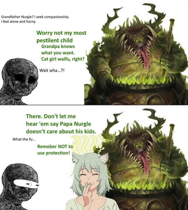 Grandfather Nurgle? I seek companionship. I feel alone and horny. Worry not my most pestilent child Grandpa knows what you want. Cat girl waifu, right? Wait wha...?! There. Don't let me hear 'em say Papa Nurgle doesn't care about his kids. What the fu... Remeber NOT to use protection!