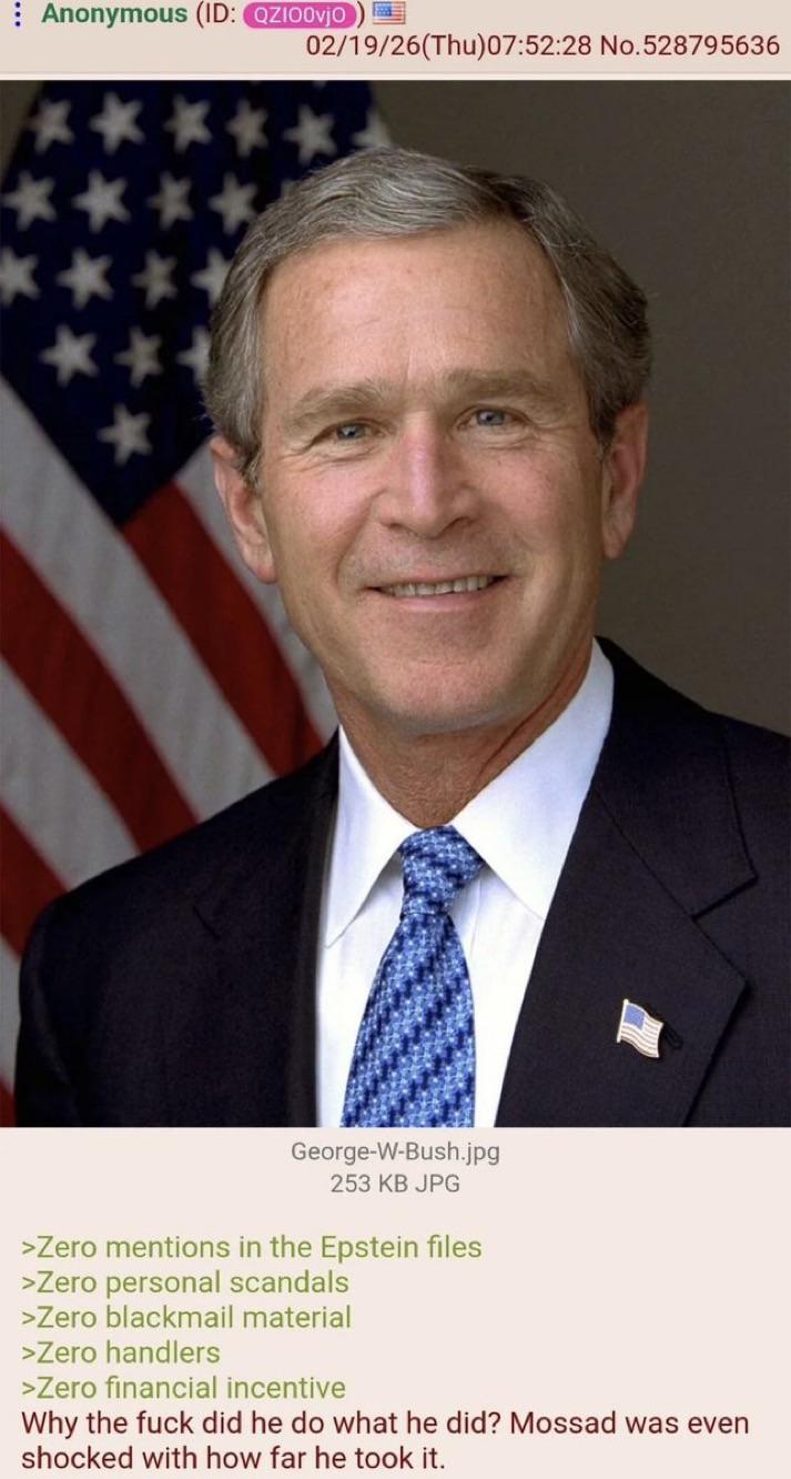 02/19/26(Thu)07:52:28 No.528795636 Anonymous (ID: QZIO0vjo ** **** *** George-W-Bush.jpg 253 KB JPG >Zero mentions in the Epstein files >Zero personal scandals >Zero blackmail material >Zero handlers >Zero financial incentive Why the f--- did he do what he did? Mossad was even shocked with how far he took it.