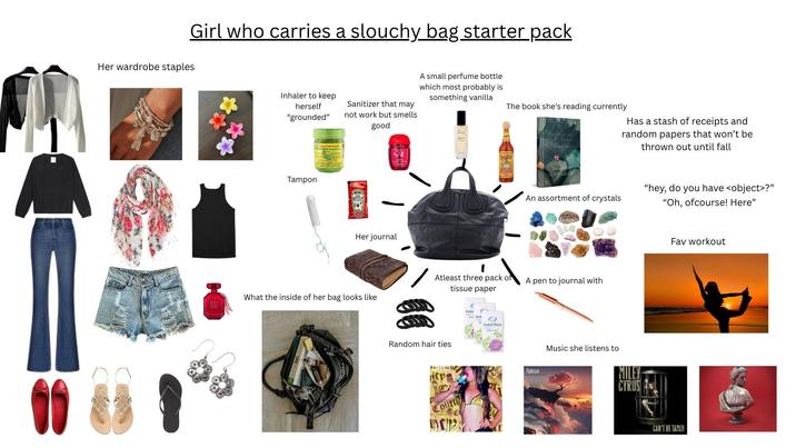 Girl who carries a slouchy bag starter pack Her wardrobe staples ** Inhaler to keep herself "grounded" Sanitizer that may not work but smells good A small perfume bottle which most probably is something vanilla Tampon Her journal The book she's reading currently Has a stash of receipts and random papers that won't be thrown out until fall An assortment of crystals Atleast three pack of tissue paper A pen to journal with What the inside of her bag looks like Random hair ties Packer Pocket Fightstar "hey, do you have <object>?" "Oh, ofcourse! Here" Music she listens to MILEY CYRUS Fav workout CAN'T BE TAMED