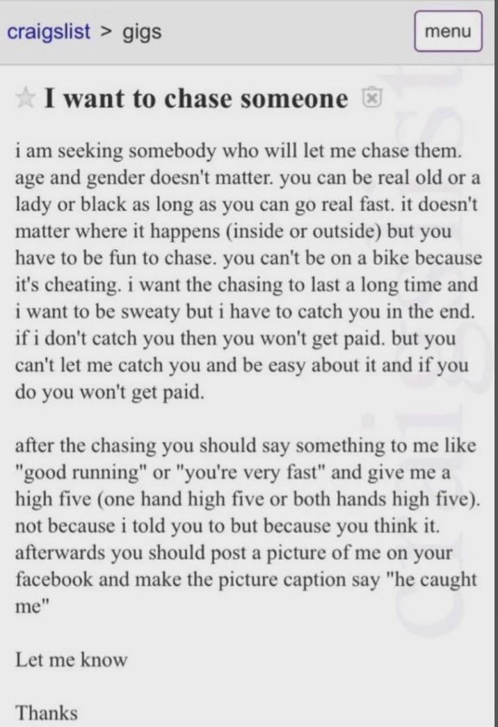 craigslist > gigs ✰ I want to chase someone menu i am seeking somebody who will let me chase them. age and gender doesn't matter. you can be real old or a lady or black as long as you can go real fast. it doesn't matter where it happens (inside or outside) but you have to be fun to chase. you can't be on a bike because it's cheating. i want the chasing to last a long time and i want to be sweaty but i have to catch you in the end. if i don't catch you then you won't get paid. but you can't let me catch you and be easy about it and if you do you won't get paid. after the chasing you should say something to me like "good running" or "you're very fast" and give me a high five (one hand high five or both hands high five). not because i told you to but because you think it. afterwards you should post a picture of me on your facebook and make the picture caption say "he caught me" Let me know Thanks