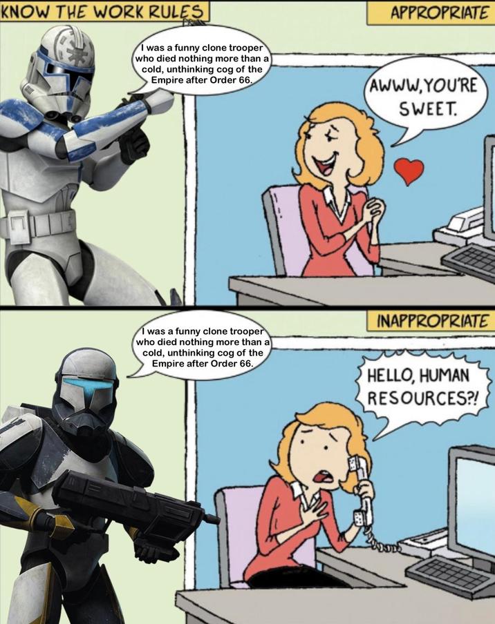 KNOW THE WORK RULES APPROPRIATE I was a funny clone trooper (who died nothing more than a cold, unthinking cog of the Empire after Order 66. AWWW.YOU'RE SWEET. INAPPROPRIATE I was a funny clone trooper who died nothing more than a cold, unthinking cog of the Empire after Order 66. HELLO, HUMAN RESOURCES?!