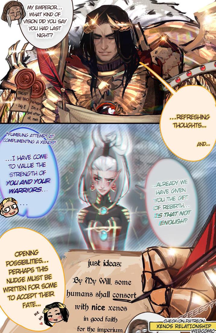 MY EMPEROR.. WHAT KIND OF VISION DID YOU SAY YOU HAD LAST NIGHT? TRUST ME BRO Perhaps I'm a - big E god after all, meh FUMBLING ATTEMPT AT COMPLIMENTING A XENOS ...I HAVE COME TO VALUE THE STRENGTH OF YOU AND YOUR WARRIORS.... ...REFRESHING THOUGHTS... ....ALREADY WE HAVE GIVEN YOU THE GIFT OF REBIRTH... IS THAT NOT ENOUGH? AND... OPENING POSSIBILITIES... PERHAPS THIS NUDGE MUST BE WRITTEN FOR SOME TO ACCEPT THEIR FATE... Не just ideas: By My Will, some humans shall consort with nice xenos in good faith for the imperium FEEE& CHECKION.PATREON. XENOS RELATIONSHIP WEBCOMIC