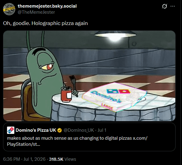 AREA CLOSED thememejester.bsky.social @TheMemeJester Oh, goodie. Holographic pizza again Domino's Pizza UK LARGE @Dominos UK - Jul 1 makes about as much sense as us changing to digital pizzas x.com/ PlayStation/st... 6:36 PM - Jul 1, 2026 - 318.5K Views Ø...