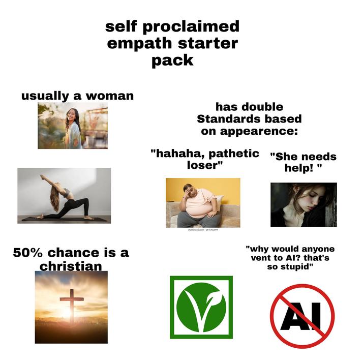 self proclaimed empath starter pack usually a woman 50% chance is a christian + has double Standards based on appearence: "hahaha, pathetic "She needs loser" shutterstock.com 2645412899 help! " "why would anyone vent to AI? that's so stupid" Al
