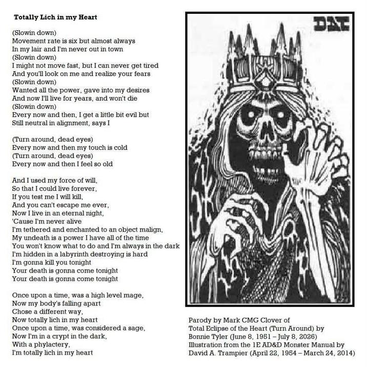 Totally Lich in my Heart (Slowin down) Movement rate is six but almost always In my lair and I'm never out in town (Slowin down) I might not move fast, but I can never get tired And you'll look on me and realize your fears (Slowin down) Wanted all the power, gave into my desires And now I'll live for years, and won't die (Slowin down) Every now and then, I get a little bit evil but Still neutral in alignment, says I (Turn around, dead eyes) Every now and then my touch is cold (Turn around, dead eyes) Every now and then I feel so old And I used my force of will, So that I could live forever, If you test me I will kill, And you can't escape me ever, Now I live in an eternal night, 'Cause I'm never alive I'm tethered and enchanted to an object malign, My undeath is a power I have all of the time You won't know what to do and I'm always in the dark I'm hidden in a labyrinth destroying is hard I'm gonna kill you tonight Your death is gonna come tonight Your death is gonna come tonight Once upon a time, was a high level mage, Now my body's falling apart Chose a different way, Now totally lich in my heart Once upon a time, was considered a sage, Now I'm in a crypt in the dark, With a phylactery, I'm totally lich in my heart Parody by Mark CMG Clover of אגס Total Eclipse of the Heart (Turn Around) by Bonnie Tyler (June 8, 1951 - July 8, 2026) Illustration from the 1E AD&D Monster Manual by David A. Trampier (April 22, 1954 - March 24, 2014)