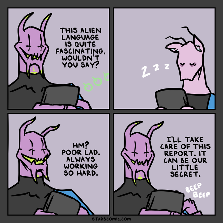 THIS ALIEN LANGUAGE IS QUITE FASCINATING, WOULDN'T YOU SAY? 2 2 2 HM? POOR LAD. ALWAYS WORKING SO HARD. I'LL TAKE CARE OF THIS REPORT. IT CAN BE OUR LITTLE SECRET. STARSCOMIC.COM BEEP BEEP