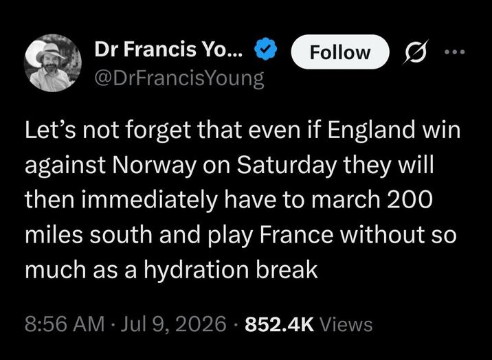 Dr Francis Yo... Follow @DrFrancisYoung Let's not forget that even if England win against Norway on Saturday they will then immediately have to march 200 miles south and play France without so much as a hydration break 8:56 AM ⚫ Jul 9, 2026 852.4K Views