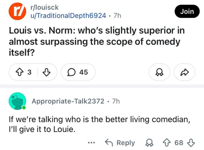 r/ r/louisck u/Traditional Depth6924 .7h Join Louis vs. Norm: who's slightly superior in almost surpassing the scope of comedy itself? ↑ 3 ♡ > 45 ✓ ☑ Appropriate-Talk2372 7h • If we're talking who is the better living comedian, I'll give it to Louie. ← Reply 68