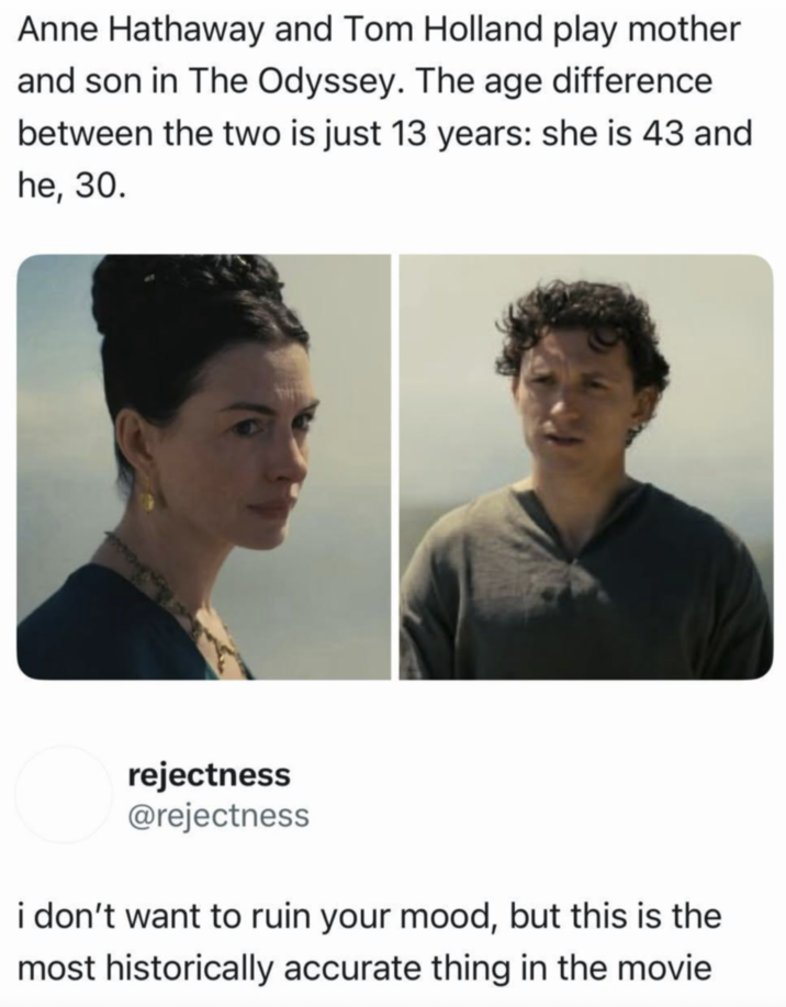 Anne Hathaway and Tom Holland play mother and son in The Odyssey. The age difference between the two is just 13 years: she is 43 and he, 30. rejectness @rejectness i don't want to ruin your mood, but this is the most historically accurate thing in the movie
