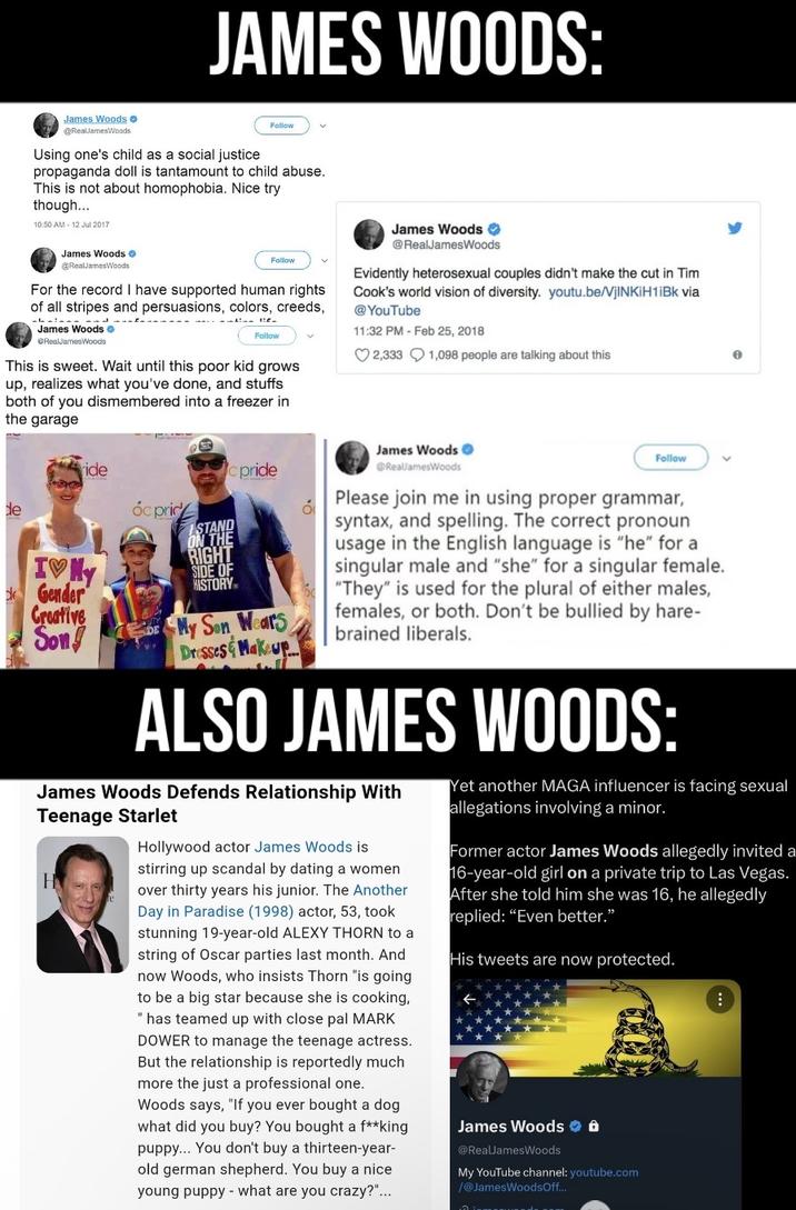 JAMES WOODS: James Woods @RealJamesWoods Using one's child as a social justice Follow v propaganda doll is tantamount to child abuse. This is not about homophobia. Nice try though.... 10:50 AM - 12 Jul 2017 James Woods @RealJamesWoods Follow For the record I have supported human rights of all stripes and persuasions, colors, creeds, James Woods → RealJamesWoods Follow This is sweet. Wait until this poor kid grows up, realizes what you've done, and stuffs both of you dismembered into a freezer in the garage James Woods @RealJamesWoods Evidently heterosexual couples didn't make the cut in Tim Cook's world vision of diversity. youtu.be/VjINKIH1iBk via @YouTube 11:32 PM - Feb 25, 2018 2,333 1,098 people are talking about this de ride IVY Gender Creative Son pride Óc price RIGHT SIDE OF HISTORY My Son Wears Dresses & Makeup οι James Woods @RealJamesWoods Follow Please join me in using proper grammar, syntax, and spelling. The correct pronoun usage in the English language is "he" for a singular male and "she" for a singular female. "They" is used for the plural of either males, females, or both. Don't be bullied by hare- brained liberals. ALSO JAMES WOODS: James Woods Defends Relationship With Teenage Starlet H Hollywood actor James Woods is stirring up scandal by dating a women over thirty years his junior. The Another Day in Paradise (1998) actor, 53, took stunning 19-year-old ALEXY THORN to a string of Oscar parties last month. And now Woods, who insists Thorn "is going to be a big star because she is cooking, "has teamed up with close pal MARK DOWER to manage the teenage actress. But the relationship is reportedly much more the just a professional one. Woods says, "If you ever bought a dog what did you buy? You bought a f**king puppy... You don't buy a thirteen-year- old german shepherd. You buy a nice young puppy what are you crazy?"... Yet another MAGA influencer is facing sexual allegations involving a minor. Former actor James Woods allegedly invited a 16-year-old girl on a private trip to Las Vegas. After she told him she was 16, he allegedly replied: "Even better." His tweets are now protected. James Woods @RealJamesWoods My YouTube channel: youtube.com /@JamesWoodsOff...