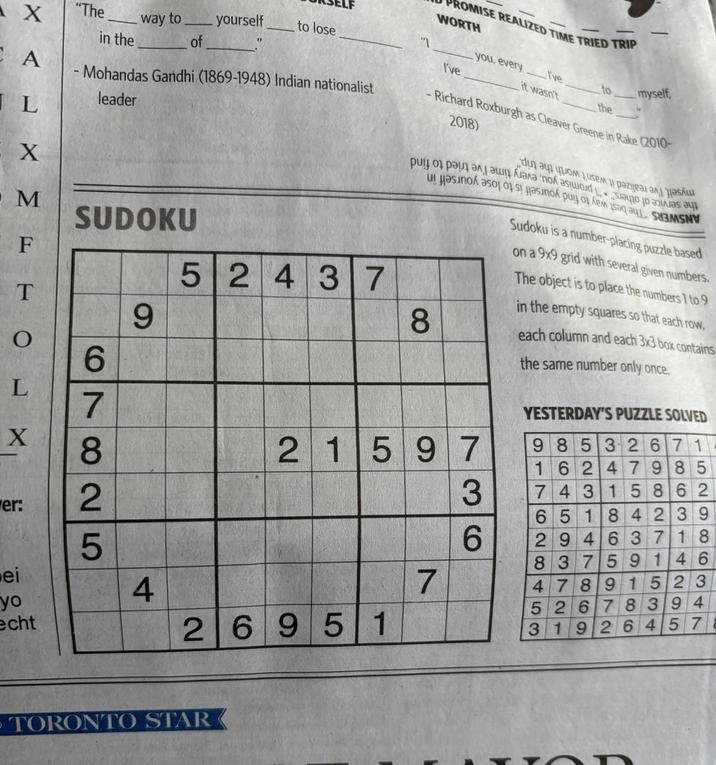 X "The in the way to of yourself to lose " I've CA - Mohandas Gandhi (1869-1948) Indian nationalist leader 2018) IL X M SUDOKU F 52437 T 9 8 er: O L X 7 69 825 21597 736 PROMISE REALIZED TIME TRIED TRIP WORTH you, every I've it wasn't to myself, the -Richard Roxburgh as Cleaver Greene in Rake (2010- бид эц уром Jusem i pazijea ри от разәләшмәлә nok əsimoid ... Sao jo ЗІЛ Ә Sudoku is a number-placing puzzle based on a 9x9 grid with several given numbers. The object is to place the numbers 1 to 9 in the empty squares so that each row, each column and each 3x3 box contains the same number only once. YESTERDAY'S PUZZLE SOLVED 98532671 16247985 74 315862 65184239 29463718 83759146 ei yo 4 7 47891523 52678394 echt 26951 31926457 - TORONTO STAR