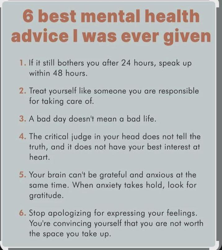 6 best mental health advice I was ever given 1. If it still bothers you after 24 hours, speak up within 48 hours. 2. Treat yourself like someone you are responsible for taking care of. 3. A bad day doesn't mean a bad life. 4. The critical judge in your head does not tell the truth, and it does not have your best interest at heart. 5. Your brain can't be grateful and anxious at the same time. When anxiety takes hold, look for gratitude. 6. Stop apologizing for expressing your feelings. You're convincing yourself that you are not worth the space you take up.