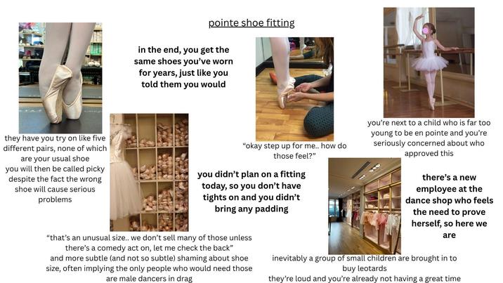 pointe shoe fitting in the end, you get the same shoes you've worn for years, just like you told them you would they have you try on like five different pairs, none of which are your usual shoe you will then be called picky despite the fact the wrong shoe will cause serious problems "okay step up for me.. how do those feel?" you didn't plan on a fitting today, so you don't have tights on and you didn't bring any padding you're next to a child who is far too young to be en pointe and you're seriously concerned about who approved this there's a new employee at the dance shop who feels the need to prove herself, so here we are "that's an unusual size.. we don't sell many of those unless there's a comedy act on, let me check the back" and more subtle (and not so subtle) shaming about shoe size, often implying the only people who would need those are male dancers in drag inevitably a group of small children are brought in to buy leotards they're loud and you're already not having a great time