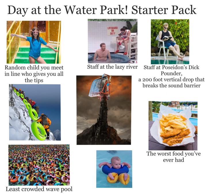 Day at the Water Park! Starter Pack LIFEGUARD ON DUTY Random child you meet in line who gives you all the tips Staff at the lazy river Staff at Poseidon's D--- Pounder, a 200 foot vertical drop that breaks the sound barrier SWIMLINE Least crowded wave pool The worst food you've ever had
