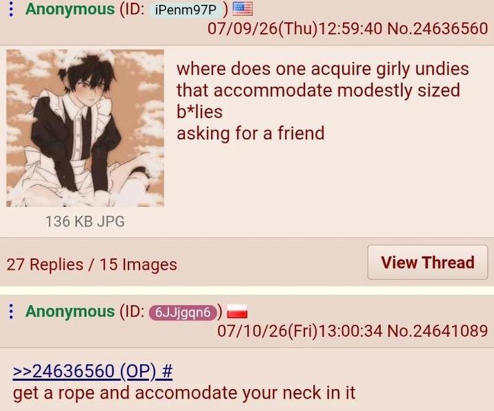 Anonymous (ID: ¡Penm97P) 07/09/26(Thu)12:59:40 No.24636560 where does one acquire girly undies that accommodate modestly sized b*lies asking for a friend 136 KB JPG 27 Replies 15 Images View Thread Anonymous (ID: 6JJjgqn6 07/10/26(Fri)13:00:34 No.24641089 >>24636560 (OP) # get a rope and accomodate your neck in it