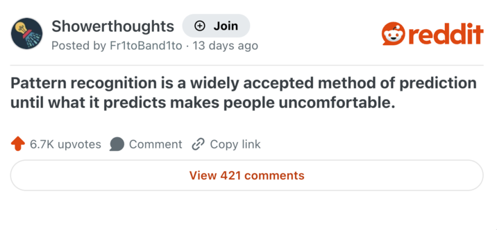 Showerthoughts → Join reddit Posted by Frito Band1to 13 days ago • Pattern recognition is a widely accepted method of prediction until what it predicts makes people uncomfortable. 6.7K upvotes Comment Copy link View 421 comments