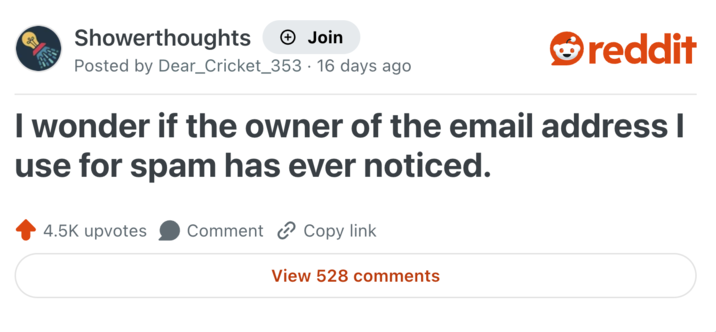 Showerthoughts + Join reddit Posted by Dear_Cricket_353 16 days ago I wonder if the owner of the email address I use for spam has ever noticed. 4.5K upvotes Comment Copy link View 528 comments