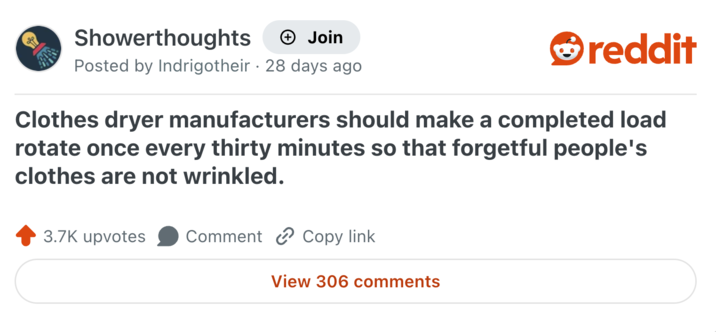 Showerthoughts + Join Posted by Indrigotheir 28 days ago reddit Clothes dryer manufacturers should make a completed load rotate once every thirty minutes so that forgetful people's clothes are not wrinkled. 3.7K upvotes Comment Copy link View 306 comments