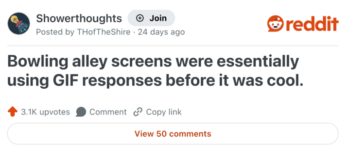 Showerthoughts + Join Posted by THofTheShire 24 days ago reddit Bowling alley screens were essentially using GIF responses before it was cool. 3.1K upvotes Comment Copy link View 50 comments