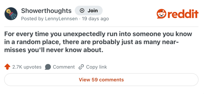 Showerthoughts → Join Posted by LennyLennsen 19 days ago reddit For every time you unexpectedly run into someone you know in a random place, there are probably just as many near- misses you'll never know about. 2.7K upvotes Comment Copy link View 59 comments