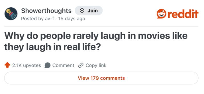 Showerthoughts Posted by av-f . 15 days ago Join reddit Why do people rarely laugh in movies like they laugh in real life? 2.1K upvotes Comment Copy link View 179 comments
