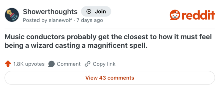 Showerthoughts + Join Posted by slanewolf 7 days ago • reddit Music conductors probably get the closest to how it must feel being a wizard casting a magnificent spell. 1.8K upvotes Comment Copy link View 43 comments