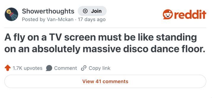 Showerthoughts + Join Posted by Van-Mckan 17 days ago • reddit A fly on a TV screen must be like standing on an absolutely massive disco dance floor. 1.7K upvotes Comment Copy link View 41 comments
