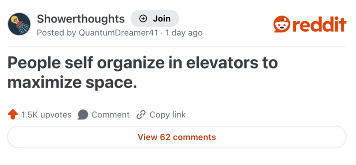 Showerthoughts + Join Posted by Quantum Dreamer41 1 day ago People self organize in elevators to maximize space. 1.5K upvotes Comment Copy link View 62 comments reddit