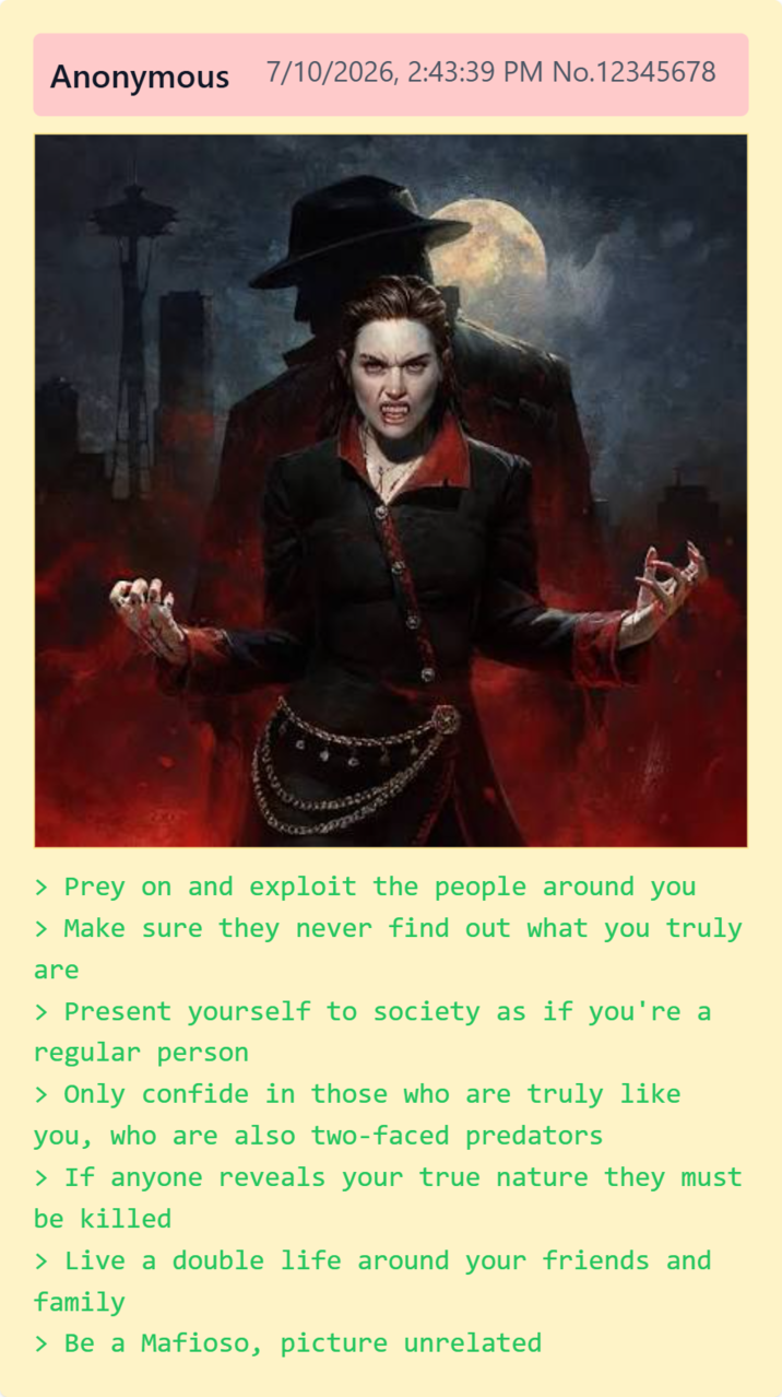 Anonymous 7/10/2026, 2:43:39 PM No.12345678 > Prey on and exploit the people around you > Make sure they never find out what you truly are > Present yourself to society as if you're a regular person > Only confide in those who are truly like you, who are also two-faced predators > If anyone reveals your true nature they must be killed > Live a double life around your friends and family > Be a Mafioso, picture unrelated