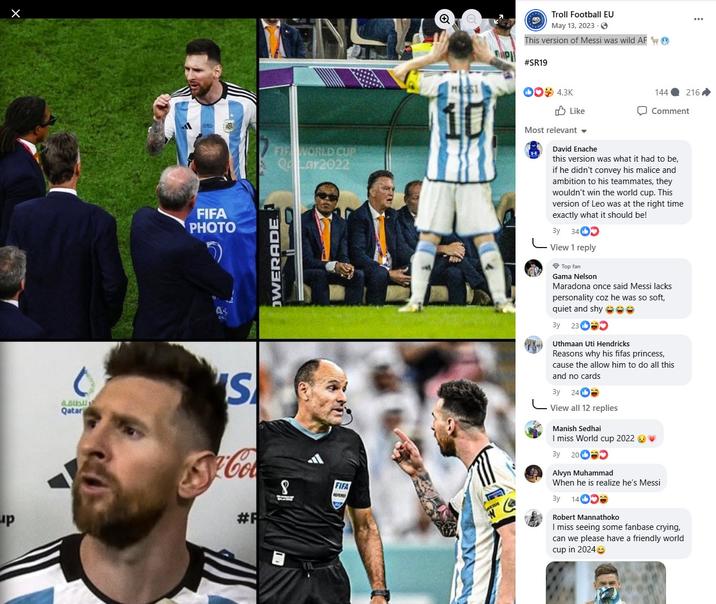 MUSI Troll Football EU May 13, 2023. This version of Messi was wild AF e #SR19 00*4.3K 144 216 Like Comment up 0 ير للطاقة Qatar A FIFA PHOTO As c S #R FIR WORLD CUP Qar2022 OWERADE 8 FIFA Most relevant David Enache this version was what it had to be, if he didn't convey his malice and ambition to his teammates, they wouldn't win the world cup. This version of Leo was at the right time exactly what it should be! Зу 3402 View 1 reply Top fan Gama Nelson Maradona once said Messi lacks personality coz he was so soft, quiet and shy ☺☺ By 23 Uthmaan Uti Hendricks Reasons why his fifas princess, cause the allow him to do all this and no cards 3y 24 View all 12 replies Manish Sedhai I miss World cup 2022 3y 20 Alvyn Muhammad When he is realize he's Messi 3y 14 1400 Robert Mannathoko I miss seeing some fanbase crying, can we please have a friendly world cup in 2024