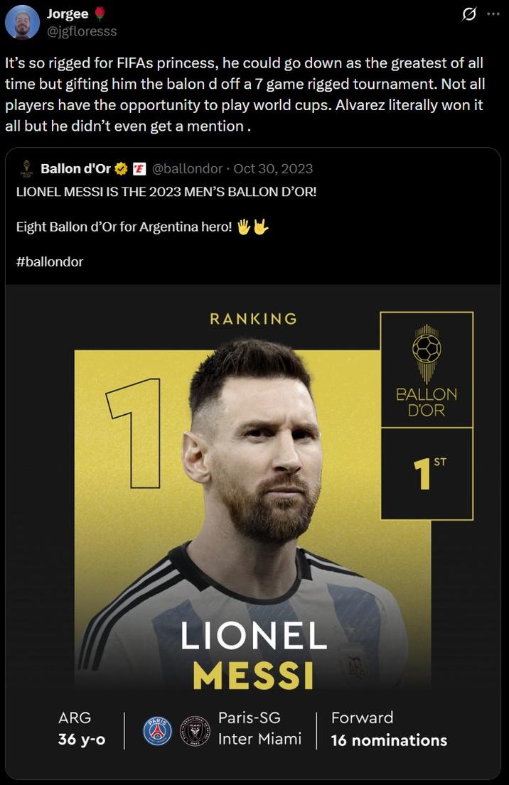 Jorgee @jgfloresss 0 It's so rigged for FIFAs princess, he could go down as the greatest of all time but gifting him the balon d off a 7 game rigged tournament. Not all players have the opportunity to play world cups. Alvarez literally won it all but he didn't even get a mention. Ballon d'Or @ballondor Oct 30, 2023 LIONEL MESSI IS THE 2023 MEN'S BALLON D'OR! Eight Ballon d'Or for Argentina hero! WIL #ballondor ARG 36 y-o GAR. RANKING BALLON D'OR 1ST LIONEL MESSI Paris-SG Inter Miami Forward 16 nominations