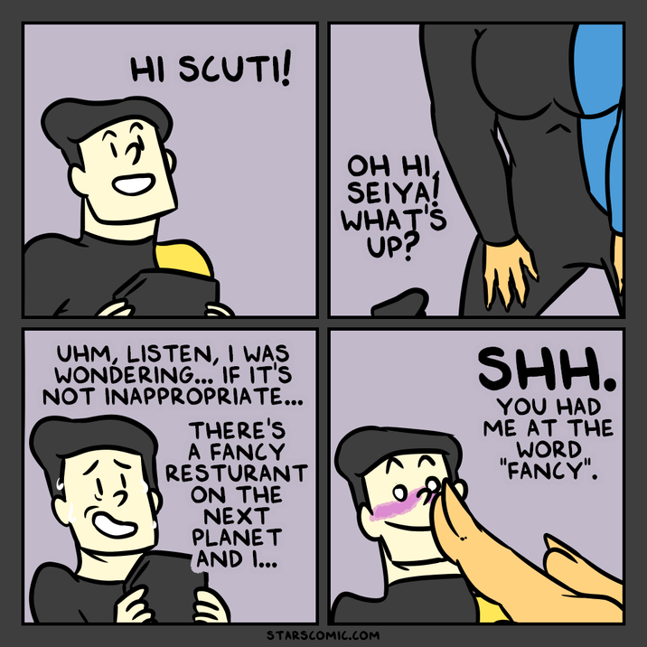 HI SCUTI! OH HI SEIYA! WHAT'S UP? UHM, LISTEN, I WAS WONDERING... IF IT'S NOT INAPPROPRIATE... THERE'S A FANCY RESTURANT ON THE NEXT PLANET AND I... SHH. YOU HAD ME AT THE WORD "FANCY". STARSCOMIC.COM