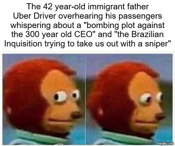 The 42 year-old immigrant father Uber Driver overhearing his passengers whispering about a "bombing plot against the 300 year old CEO" and "the Brazilian Inquisition trying to take us out with a sniper" imgflip.com