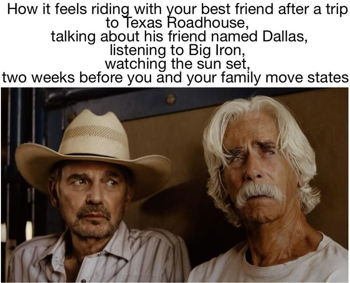 How it feels riding with your best friend after a trip to Texas Roadhouse, talking about his friend named Dallas, listening to Big Iron, watching the sun set, two weeks before you and your family move states