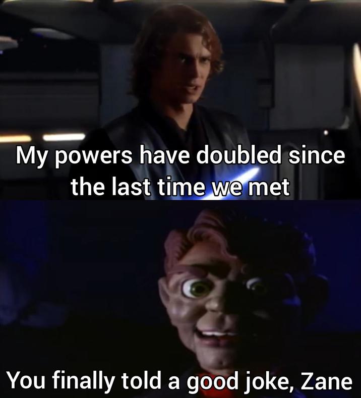 My powers have doubled since the last time we met You finally told a good joke, Zane