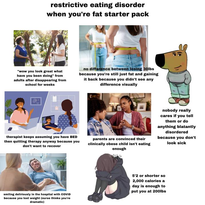 restrictive eating disorder when you're fat starter pack "wow you look great what have you been doing" from adults after disappearing from school for weeks no difference between losing 30lbs because you're still just fat and gaining it back because you didn't see any difference visually therapist keeps assuming you have BED then quitting therapy anyway because you don't want to recover parents are convinced their clinically obese child isn't eating enough nobody really cares if you tell them or do anything blatantly disordered because you don't look sick smiling deliriously in the hospital with COVID because you lost weight (nurse thinks you're dramatic) 5'2 or shorter so 2,000 calories a day is enough to put you at 200lbs