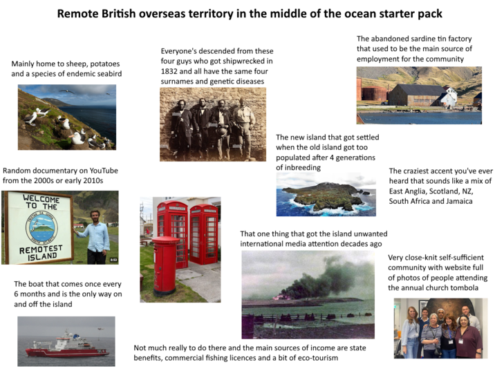 Remote British overseas territory in the middle of the ocean starter pack Mainly home to sheep, potatoes and a species of endemic seabird Everyone's descended from these four guys who got shipwrecked in 1832 and all have the same four surnames and genetic diseases The abandoned sardine tin factory that used to be the main source of employment for the community Random documentary on YouTube from the 2000s or early 2010s WELCOME TO THE TRISTAN DA CUNHA SOUTH ATLANTIC REMOTEST ISLAND 8:53 The boat that comes once every 6 months and is the only way on and off the island TELEPHONE The new island that got settled when the old island got too populated after 4 generations of inbreeding The craziest accent you've ever heard that sounds like a mix of East Anglia, Scotland, NZ, South Africa and Jamaica That one thing that got the island unwanted international media attention decades ago Very close-knit self-sufficient community with website full of photos of people attending the annual church tombola Not much really to do there and the main sources of income are state benefits, commercial fishing licences and a bit of eco-tourism