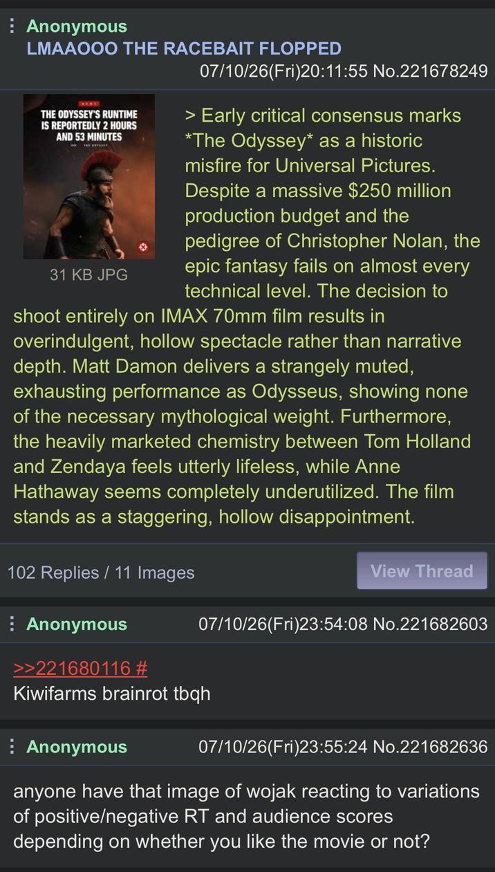 Anonymous LMAAOOO THE RACEBAIT FLOPPED THE ODYSSEY'S RUNTIME IS REPORTEDLY 2 HOURS AND 53 MINUTES 31 KB JPG 07/10/26(Fri)20:11:55 No.221678249 > Early critical consensus marks *The Odyssey* as a historic misfire for Universal Pictures. Despite a massive $250 million production budget and the pedigree of Christopher Nolan, the epic fantasy fails on almost every technical level. The decision to shoot entirely on IMAX 70mm film results in overindulgent, hollow spectacle rather than narrative depth. Matt Damon delivers a strangely muted, exhausting performance as Odysseus, showing none of the necessary mythological weight. Furthermore, the heavily marketed chemistry between Tom Holland and Zendaya feels utterly lifeless, while Anne Hathaway seems completely underutilized. The film stands as a staggering, hollow disappointment. 102 Replies / 11 Images View Thread Anonymous 07/10/26(Fri)23:54:08 No.221682603 >>221680116 # Kiwifarms brainrot tbqh Anonymous 07/10/26(Fri)23:55:24 No.221682636 anyone have that image of wojak reacting to variations of positive/negative RT and audience scores depending on whether you like the movie or not?