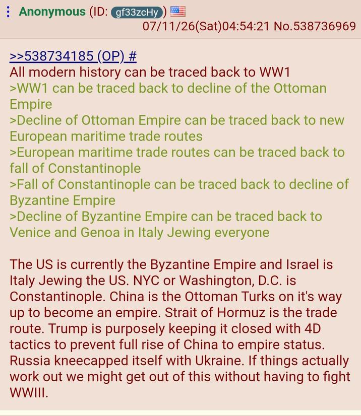 Anonymous (ID: gf33zcHy 07/11/26(Sat) 04:54:21 No.538736969 >>538734185 (OP) # All modern history can be traced back to WW1 >WW1 can be traced back to decline of the Ottoman Empire >Decline of Ottoman Empire can be traced back to new European maritime trade routes >European maritime trade routes can be traced back to fall of Constantinople >Fall of Constantinople can be traced back to decline of Byzantine Empire >Decline of Byzantine Empire can be traced back to Venice and Genoa in Italy Jewing everyone The US is currently the Byzantine Empire and Israel is Italy Jewing the US. NYC or Washington, D.C. is Constantinople. China is the Ottoman Turks on it's way up to become an empire. Strait of Hormuz is the trade route. Trump is purposely keeping it closed with 4D tactics to prevent full rise of China to empire status. Russia kneecapped itself with Ukraine. If things actually work out we might get out of this without having to fight WWIII.