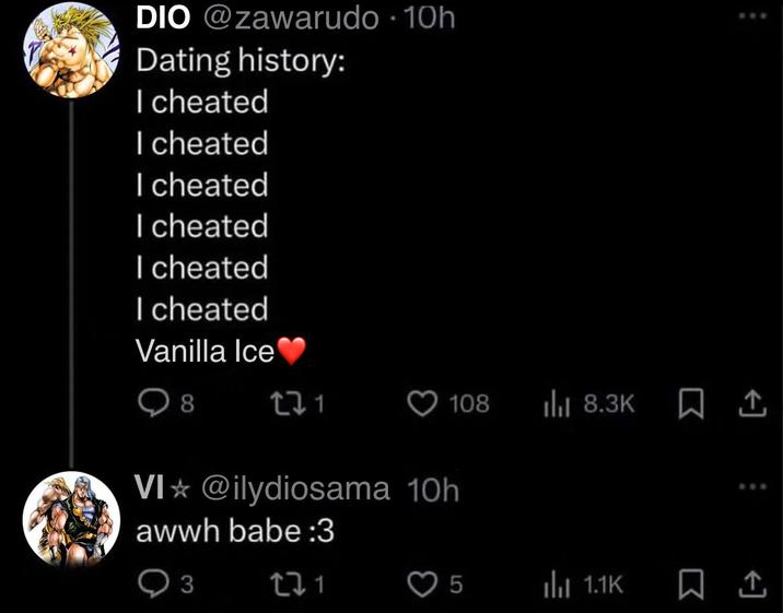 DIO @zawarudo -10h Dating history: I cheated I cheated I cheated I cheated I cheated I cheated Vanilla Ice❤ 8 22 1 108 ılıl 8.3K VI @ilydiosama 10h awwh babe :3 Q3 221 5 lu 1.1K www 808