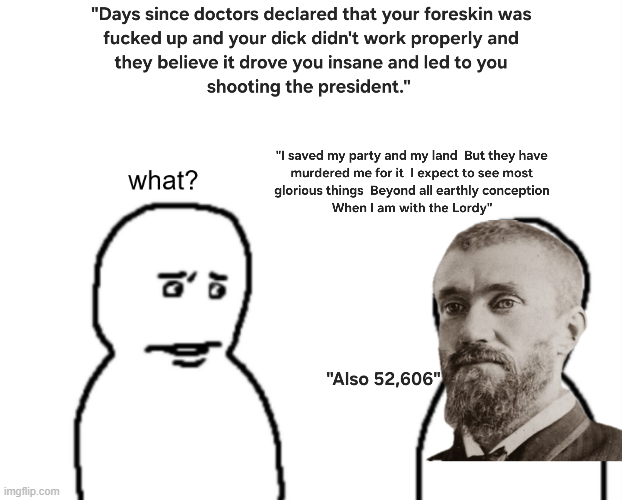 imgflip.com "Days since doctors declared that your foreskin was f----- up and your d--- didn't work properly and they believe it drove you insane and led to you shooting the president." what? "I saved my party and my land But they have murdered me for it I expect to see most glorious things Beyond all earthly conception When I am with the Lordy" "Also 52,606"