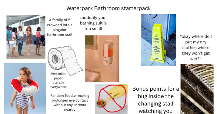 Waterpark Bathroom starterpack suddenly your A family of 5 MEN crowded into a singular bathroom stall bathing suit is too small A CAUTION CUIDADO WET FLOOR PISO MOJADO "okay where do I put my dry clothes where they won't get wet?" Wet toilet paper literally everywhere Random Toddler making prolonged eye contact without any parents nearby Bonus points for a bug inside the changing stall watching you