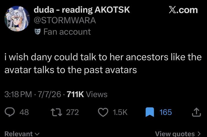 duda - reading AKOTSK @STORMWARA Fan account X.com i wish dany could talk to her ancestors like the avatar talks to the past avatars 3:18 PM - 7/7/26 - 711K Views 48 Relevant 27272 1.5K 165 ↑ View quotes >