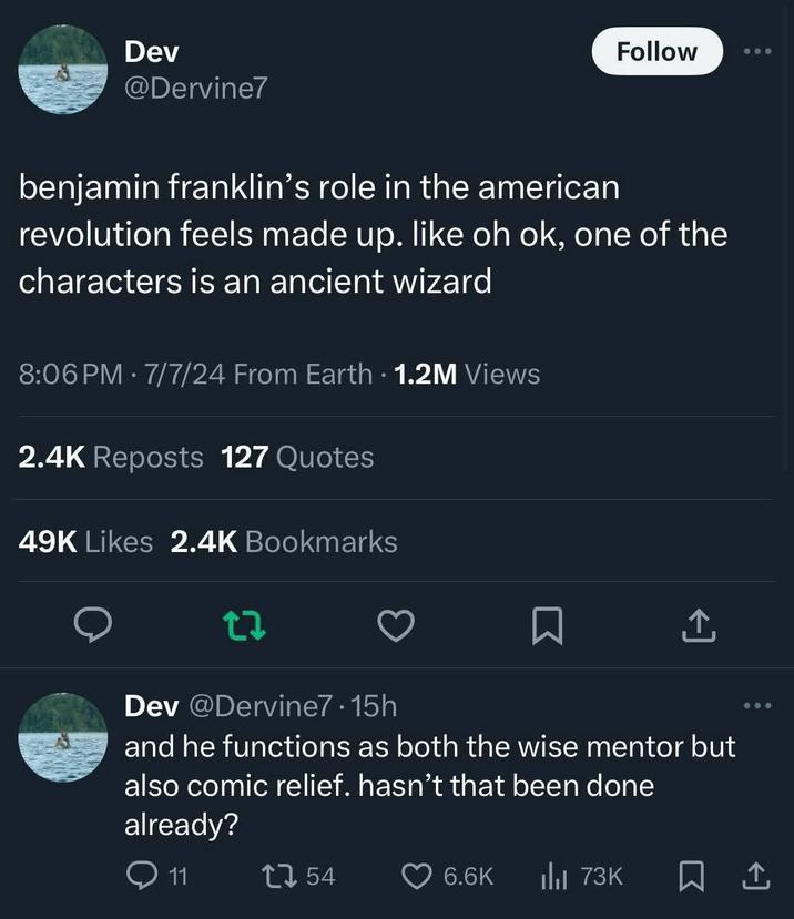 Dev @Dervine7 Follow benjamin franklin's role in the american revolution feels made up. like oh ok, one of the characters is an ancient wizard 8:06 PM - 7/7/24 From Earth 1.2M Views 2.4K Reposts 127 Quotes 49K Likes 2.4K Bookmarks 27 Dev @Dervine7.15h and he functions as both the wise mentor but also comic relief. hasn't that been done already? Q11 54 6.6K ılı 73K ㅁ손