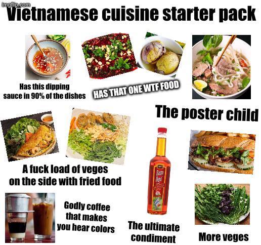 "Vietnamese cuisine starter pack Has this dipping sauce in 90% of the dishes HAS THAT ONE W-- FOOD A f--- load of veges on the side with fried food Godly coffee that makes The poster child you hear colors The ultimate condiment More veges
