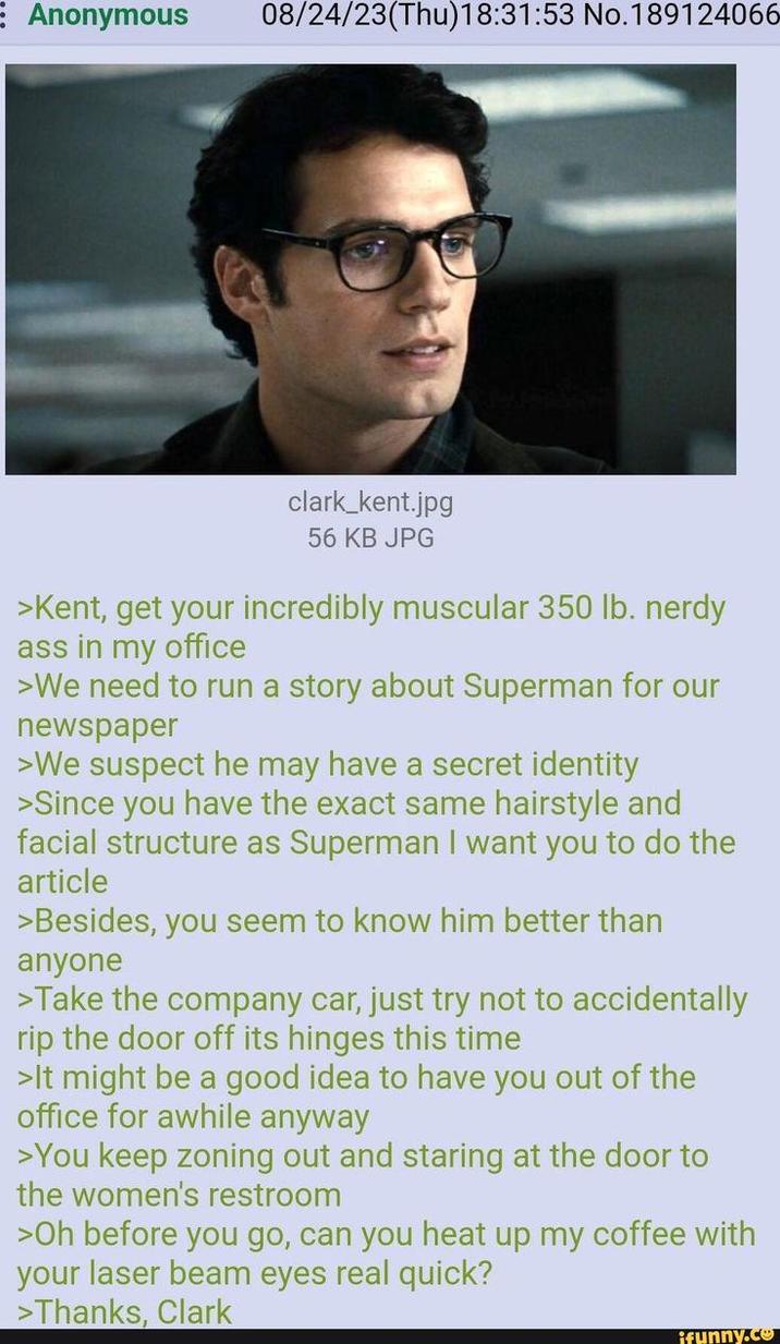 Anonymous 08/24/23(Thu)18:31:53 No.189124066 clark_kent.jpg 56 KB JPG >Kent, get your incredibly muscular 350 lb. nerdy ass in my office >We need to run a story about Superman for our newspaper >We suspect he may have a secret identity >Since you have the exact same hairstyle and facial structure as Superman I want you to do the article >Besides, you seem to know him better than anyone >Take the company car, just try not to accidentally rip the door off its hinges this time >It might be a good idea to have you out of the office for awhile anyway >You keep zoning out and staring at the door to the women's restroom >Oh before you go, can you heat up my coffee with your laser beam eyes real quick? > Thanks, Clark funny.co