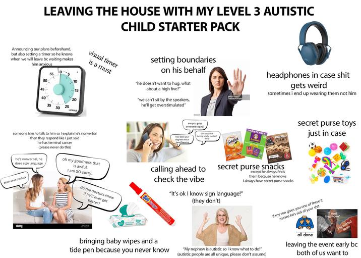 LEAVING THE HOUSE WITH MY LEVEL 3 AUTISTIC CHILD STARTER PACK Announcing our plans beforehand, but also setting a timer so he knows when we will leave bc waiting makes him anxious 45 50 55 55 5 10 15 40 35 25 30 20 25 20 LIORQUE visual timer is a must setting boundaries on his behalf "he doesn't want to hug. what about a high five?" "we can't sit by the speakers, he'll get overstimulated" gettyimages Credit: Neustockimages headphones in case s--- gets weird sometimes i end up wearing them not him someone tries to talk to him so I explain he's nonverbal then they respond like I just said he has terminal cancer (please never do this) he's nonverbal, he does sign language bitch what the f--- amy are you guys crowded today? how does your dog feel about hand flapping Can you avoid burning smelly candles? Sorry Goldfish oh my goodness that is awful. I am SO sorry. calling ahead to check the vibe alami do the doctors know if he'll ever get better? Tide to go CARS Cheddo VARIETY PACK Annie's Bunny Fruit Flavored Snacks 22 KODIAK PROTEIN-PACKED CHEWY GRANOLA BARE secret purse toys just in case CHOCOLATE CH secret purse snacks "It's ok I know sign language!" (they don't) except he always finds them because he knows i always have secret purse snacks alamy image 0 Foc www.alamy.com Pampers Sensitive Quitam Instant HUN bringing baby wipes and a tide pen because you never know "My nephew is autistic so I know what to do!" (autistic people are all unique, please don't assume) if my son gives you one of these it means he's sick of your s--- all done "I want to go home" autistic son Sensory Kit introverted mom leaving the event early bc both of us want to