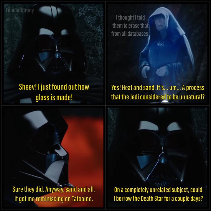 FilmBuffBrony I thought I told them to erase that from all databases- Sheev! I just found out how glass is made! Yes! Heat and sand. It's... um... A process that the Jedi considered to be unnatural? Sure they did. Anyway, sand and all, it got me reminiscing on Tatooine. On a completely unrelated subject, could I borrow the Death Star for a couple days?