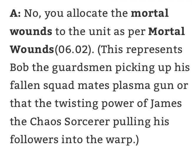 A: No, you allocate the mortal wounds to the unit as per Mortal Wounds (06.02). (This represents Bob the guardsmen picking up his fallen squad mates plasma gun or that the twisting power of James the Chaos Sorcerer pulling his followers into the warp.)