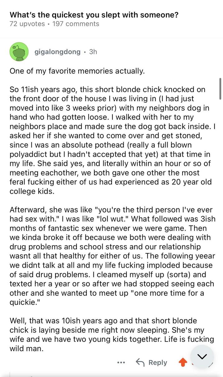 What's the quickest you slept with someone? 72 upvotes 197 comments gigalongdong • 3h One of my favorite memories actually. So 11ish years ago, this short blonde chick knocked on the front door of the house I was living in (I had just moved into like 3 weeks prior) with my neighbors dog in hand who had gotten loose. I walked with her to my neighbors place and made sure the dog got back inside. I asked her if she wanted to come over and get stoned, since I was an absolute pothead (really a full blown polyaddict but I hadn't accepted that yet) at that time in my life. She said yes, and literally within an hour or so of meeting eachother, we both gave one other the most feral f------ either of us had experienced as 20 year old college kids. Afterward, she was like "you're the third person I've ever had sex with." I was like "lol wut." What followed was 3ish months of fantastic sex whenever we were game. Then we kinda broke it off because we both were dealing with drug problems and school stress and our relationship wasnt all that healthy for either of us. The following yeear we didnt talk at all and my life f------ imploded because of said drug problems. I cleamed myself up (sorta) and texted her a year or so after we had stopped seeing each other and she wanted to meet up "one more time for a quickie." Well, that was 10ish years ago and that short blonde chick is laying beside me right now sleeping. She's my wife and we have two young kids together. Life is f------ wild man. Reply